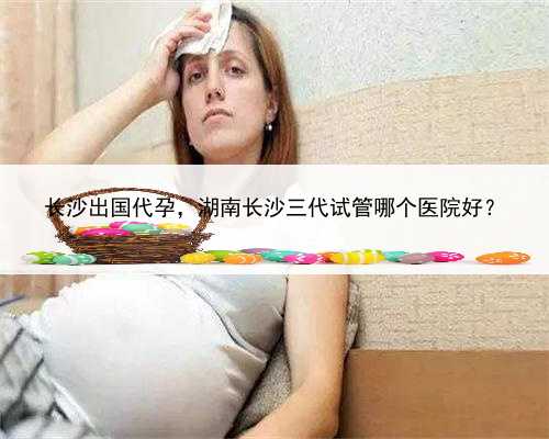 长沙出国代孕，湖南长沙三代试管哪个医院好？